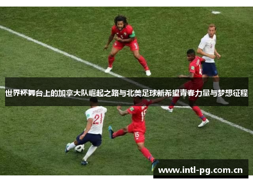 世界杯舞台上的加拿大队崛起之路与北美足球新希望青春力量与梦想征程 世界杯舞台上的加拿大队崛起之路与北美足球新希望青春力量与梦想征程